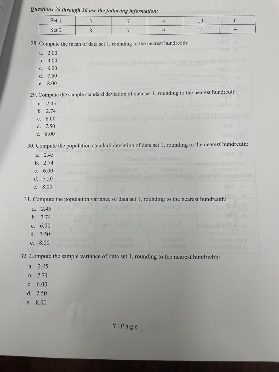 Questions 28 through 36 use the following information: to malboan oli tugon.
Set 1
10
6
Set 2
2
3
8
c. 6.00
d. 7.50
e. 8.00
7
7
28. Compute the mean of data set 1, rounding to the nearest hundredth:
a. 2.00
b. 4.00
4
4
29. Compute the sample standard deviation of data set 1, rounding to the nearest hundredth:
a.
2.45
b. 2.74
c. 6.00
d. 7.50
e. 8.00
borbrud on or of gribauortos sish to abom orb
30. Compute the population standard deviation of data set 1, rounding to the nearest hundredth:
2.45
a.
b. 2.74
c. 6.00
d. 7.50
e. 8.00
31. Compute the population variance of data set 1, rounding to the nearest hundredth:
a. 2.45
b. 2.74
c. 6.00
d. 7.50
e. 8.00
7| Page
2-3√
4
evode orit to IA
ovoda od to
a constant
32. Compute the sample variance of data set 1, rounding to the nearest hundredth:
a. 2.45
b. 2.74
c. 6.00
d. 7.50
e. 8.00