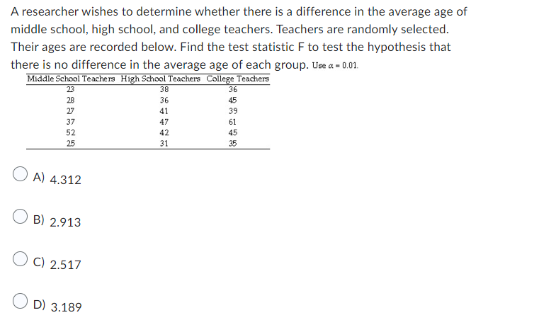 A researcher wishes to determine whether there is a difference in the average age of
middle school, high school, and college teachers. Teachers are randomly selected.
Their ages are recorded below. Find the test statistic F to test the hypothesis that
there is no difference in the average age of each group. Use a = 0.01.
Middle School Teachers High School Teachers College Teachers
23
28
27
37
52
25
OA) 4.312
B) 2.913
C) 2.517
OD) 3.189
38
36
41
47
42
31
36
45
39
61
45
35