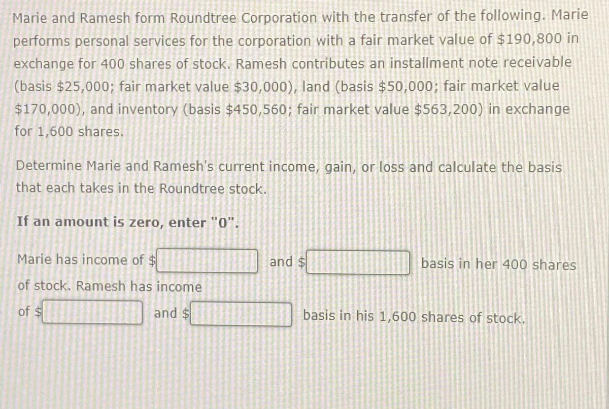 Marie and Ramesh form Roundtree Corporation with the transfer of the following. Marie
performs personal services for the corporation with a fair market value of $190,800 in
exchange for 400 shares of stock. Ramesh contributes an installment note receivable
(basis $25,000; fair market value $30,000), land (basis $50,000; fair market value
$170,000), and inventory (basis $450,560; fair market value $563,200) in exchange
for 1,600 shares.
Determine Marie and Ramesh's current income, gain, or loss and calculate the basis
that each takes in the Roundtree stock.
If an amount is zero, enter "0".
Marie has income of $
of stock. Ramesh has income
of $
and $
and $
basis in her 400 shares
basis in his 1,600 shares of stock.