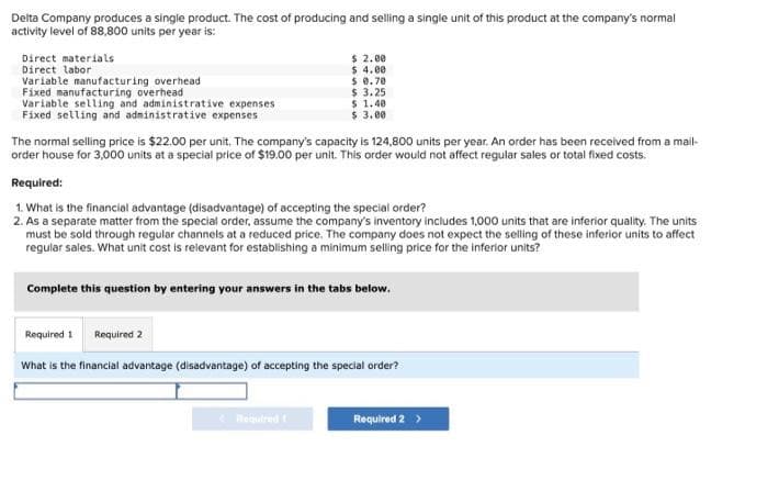 Delta Company produces a single product. The cost of producing and selling a single unit of this product at the company's normal
activity level of 88,800 units per year is:
Direct materials
Direct labor
Variable manufacturing overhead
Fixed manufacturing overhead
Variable selling and administrative expenses
Fixed selling and administrative expenses
$ 2.00
$ 4.00
$ 0.70
The normal selling price is $22.00 per unit. The company's capacity is 124,800 units per year. An order has been received from a mail-
order house for 3,000 units at a special price of $19.00 per unit. This order would not affect regular sales or total fixed costs.
$ 3.25
$ 1.40
$ 3.00
Required:
1. What is the financial advantage (disadvantage) of accepting the special order?
2. As a separate matter from the special order, assume the company's inventory includes 1,000 units that are inferior quality. The units
must be sold through regular channels at a reduced price. The company does not expect the selling of these inferior units to affect
regular sales. What unit cost is relevant for establishing a minimum selling price for the inferior units?
Required 1 Required 2
Complete this question by entering your answers in the tabs below.
< Required t
What is the financial advantage (disadvantage) of accepting the special order?
Required 2 >
