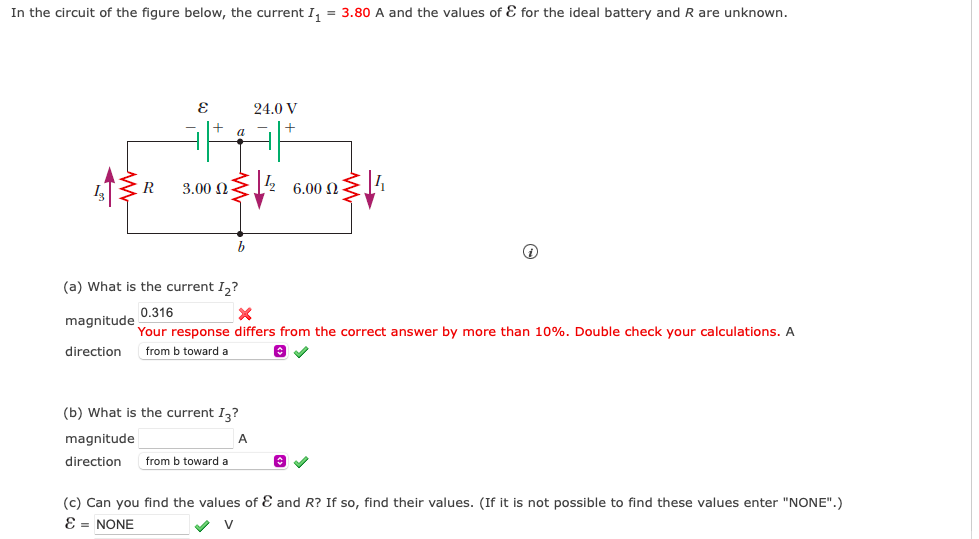 In the circuit of the figure below, the current I₁ = 3.80 A and the values of & for the ideal battery and R are unknown.
R
E
3.00 Ω
b
24.0 V
(b) What is the current I3?
magnitude
A
direction from b toward a
6.00 Ω
Q
(a) What is the current I₂?
0.316
X
magnitude
Your response differs from the correct answer by more than 10%. Double check your calculations. A
direction from b toward a
(c) Can you find the values of & and R? If so, find their values. (If it is not possible to find these values enter "NONE".)
E = NONE
✔ V