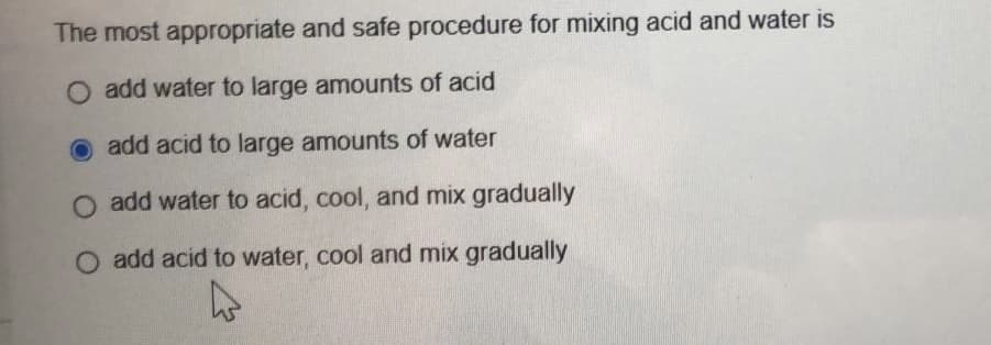 The most appropriate and safe procedure for mixing acid and water is
O add water to large amounts of acid
add acid to large amounts of water
O add water to acid, cool, and mix gradually
O add acid to water, cool and mix gradually
