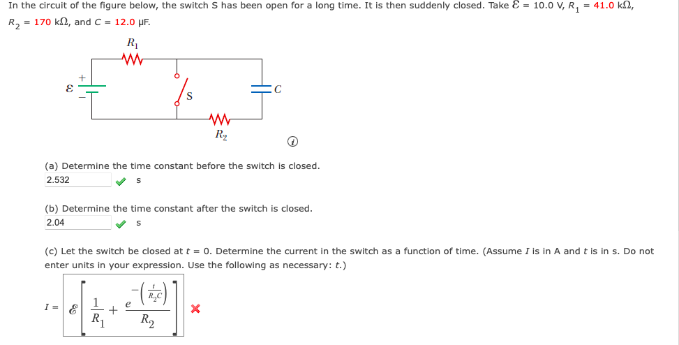 In the circuit of the figure below, the switch S has been open for a long time. It is then suddenly closed. Take = 10.0 V, R₁ = 41.0 km2,
R₂ = 170 kn, and C = 12.0 μF.
E
R₁
www
i
(a) Determine the time constant before the switch is closed.
2.532
S
I = &
(b) Determine the time constant after the switch is closed.
2.04
S
1
R₁
(c) Let the switch be closed at t = 0. Determine the current in the switch as a function of time. (Assume I is in A and t is in s. Do not
enter units in your expression. Use the following as necessary: t.)
+
www
R₂
C
R2
X