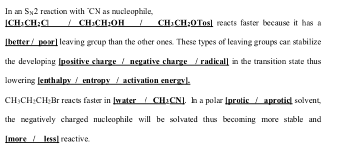 In an Sn2 reaction with "CN as nucleophile,
[CH:CH:CI | CH:CH;OH_
CH;CH;0Tos] reacts faster because it has a
[better / poor] leaving group than the other ones. These types of leaving groups can stabilize
the developing [positive charge / negative charge / radical] in the transition state thus
lowering Jenthalpy / entropy / aetivation energy].
CH;CH2CH2B1 reacts faster in [water/ CH:CN]. In a polar [protic / aprotic] solvent,
the negatively charged nucleophile will be solvated thus becoming more stable and
[more / less]reactive.

