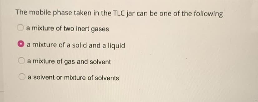 The mobile phase taken in the TLC jar can be one of the following
a mixture of two inert gases
a mixture of a solid and a liquid
a mixture of gas and solvent
a solvent or mixture of solvents

