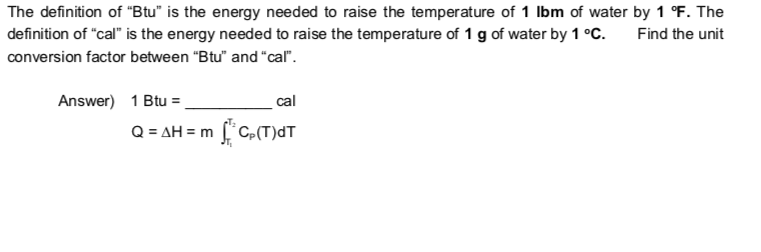 The definition of "Btu" is the energy needed to raise the temperature of 1 Ibm of water by 1 °F. The
definition of "cal" is the energy needed to raise the temperature of 1 g of water by 1 °C.
Find the unit
conversion factor between "Btu" and "cal".
Answer) 1 Btu =.
cal
Q = AH = m f'C,(T)dT

