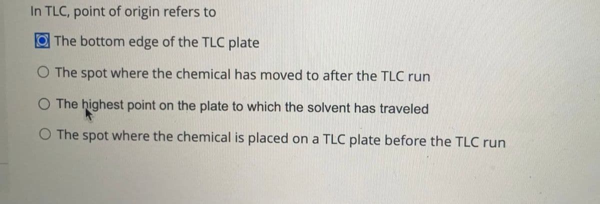 In TLC, point of origin refers to
The bottom edge of the TLC plate
O The spot where the chemical has moved to after the TLC run
O The highest point on the plate to which the solvent has traveled
O The spot where the chemical is placed on a TLC plate before the TLC run
