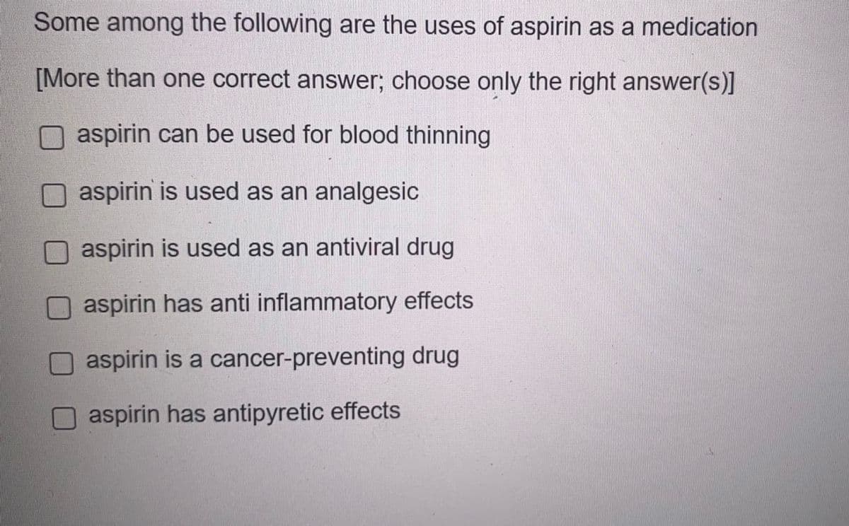 Some among the following are the uses of aspirin as a medication
[More than one correct answer; choose only the right answer(s)]
aspirin can be used for blood thinning
aspirin is used as an analgesic
O aspirin is used as an antiviral drug
aspirin has anti inflammatory effects
aspirin is a cancer-preventing drug
aspirin has antipyretic effects
