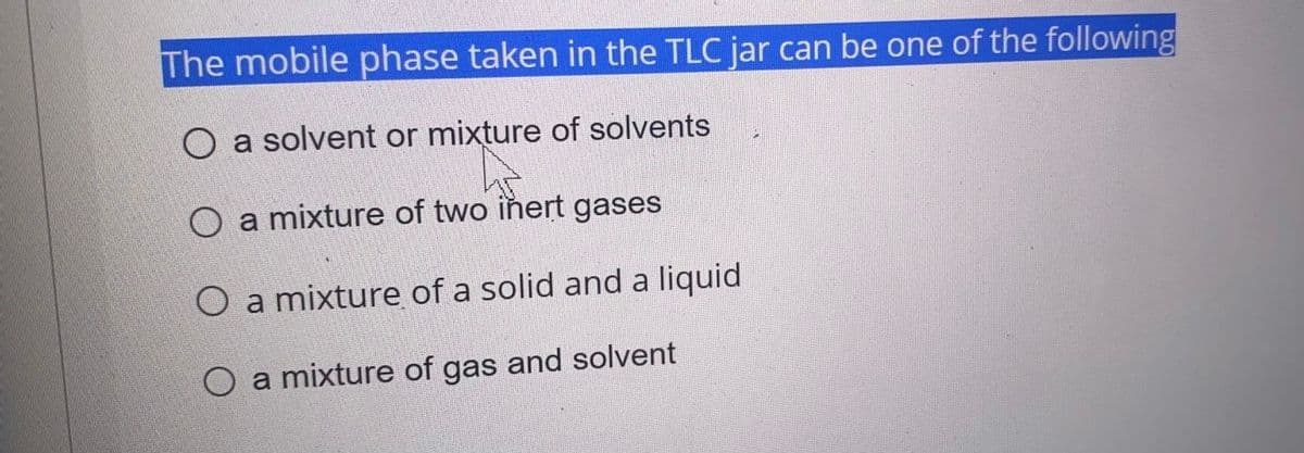 The mobile phase taken in the TLC jar can be one of the following
O a solvent or mixture of solvents
O a mixture of two iñert gases
O a mixture of a solid and a liquid
O a mixture of gas and solvent
