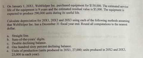 1. On January 1, 20X1, WebHelper Inc. purchased equipment for $150,000. The estimated service
life of the equipment is 9 years and the estimated residual value is $5,000. The equipment is
expected to produce 290,000 units during its useful life.
Calculate depreciation for 20X1, 20X2 and 20X3 using each of the following methods assuming
that WebHelper Inc. has a December 31 fiscal year end. Round all computations to the nearest
dollar.
a. Straight line.
b. Sum-of-the-years' digits.
c. Double declining balance.
d. One hundred sixty percent declining balance.
e. Units of production (units produced in 20X1, 27,000; units produced in 20X2 and 20X3,
25,000 in each year).