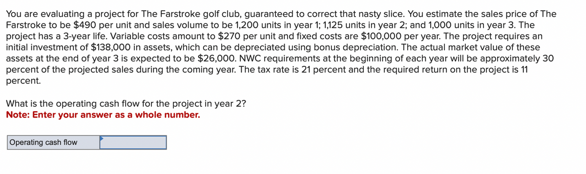 You are evaluating a project for The Farstroke golf club, guaranteed to correct that nasty slice. You estimate the sales price of The
Farstroke to be $490 per unit and sales volume to be 1,200 units in year 1; 1,125 units in year 2; and 1,000 units in year 3. The
project has a 3-year life. Variable costs amount to $270 per unit and fixed costs are $100,000 per year. The project requires an
initial investment of $138,000 in assets, which can be depreciated using bonus depreciation. The actual market value of these
assets at the end of year 3 is expected to be $26,000. NWC requirements at the beginning of each year will be approximately 30
percent of the projected sales during the coming year. The tax rate is 21 percent and the required return on the project is 11
percent.
What is the operating cash flow for the project in year 2?
Note: Enter your answer as a whole number.
Operating cash flow