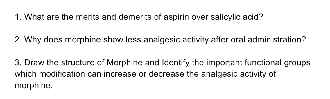 1. What are the merits and demerits of aspirin over salicylic acid?
2. Why does morphine show less analgesic activity after oral administration?
3. Draw the structure of Morphine and Identify the important functional groups
which modification can increase or decrease the analgesic activity of
morphine.
