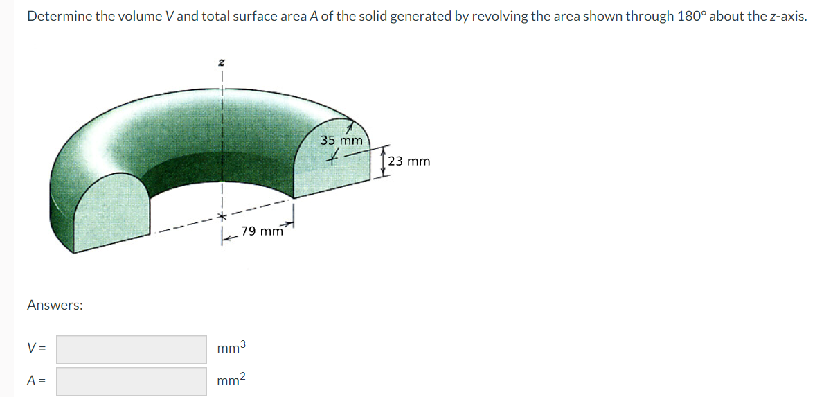 Determine the volume V and total surface area A of the solid generated by revolving the area shown through 180° about the z-axis.
35 mm
23 mm
k 79 mm
Answers:
V =
mm3
A =
mm2
