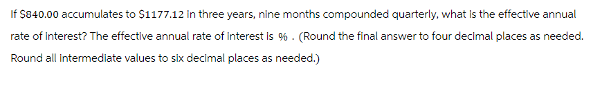 If $840.00 accumulates to $1177.12 in three years, nine months compounded quarterly, what is the effective annual
rate of interest? The effective annual rate of interest is %. (Round the final answer to four decimal places as needed.
Round all intermediate values to six decimal places as needed.)