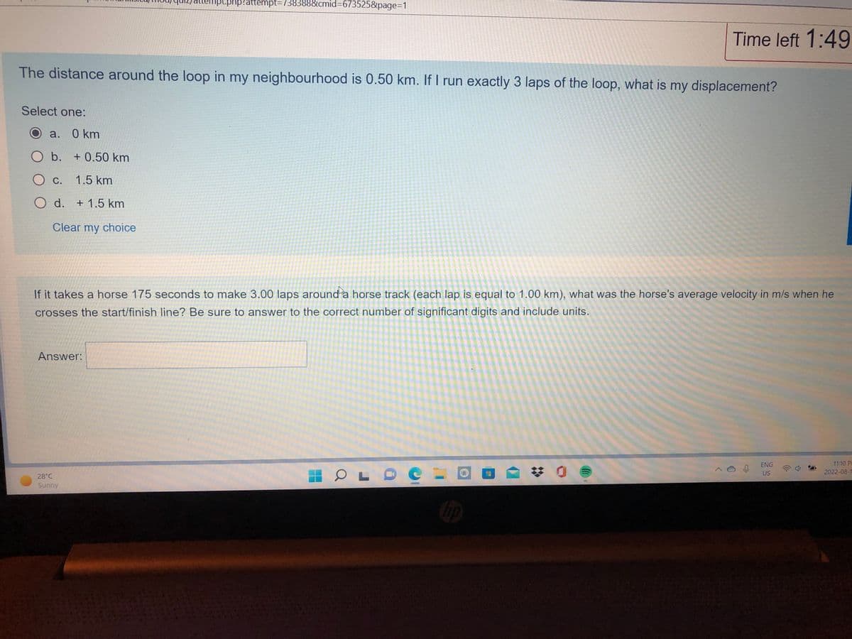The distance around the loop in my neighbourhood is 0.50 km. If I run
Select one:
a. 0 km
O b. + 0.50 km
O c. 1.5 km
O d. + 1.5 km
Clear my choice
12/attempt.php?attempt=738388&cmid=673525&page=1
Answer:
28°C
Sunny
I run exactly 3 laps
exactly
If it takes a horse 175 seconds to make 3.00 laps around a horse track (each lap is equal to 1.00 km), what was the horse's average velocity in m/s when he
crosses the start/finish line? Be sure to answer to the correct number of significant digits and include units.
OLDO
hp
Time left 1:49
147
of the loop, what
laps of the loop, what is my displacement?
ENG
US
11:10 P
2022-09-1