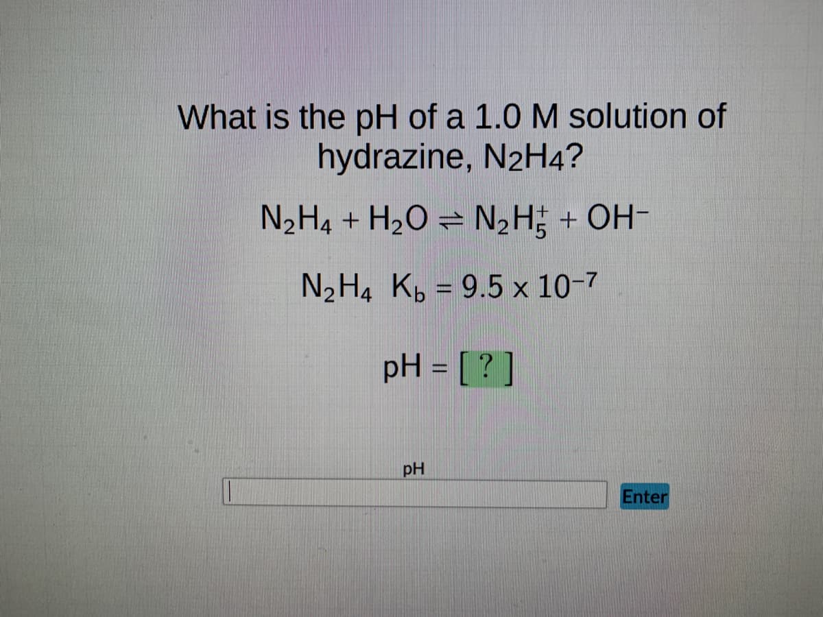 What is the pH of a 1.0 M solution of
hydrazine, N2H4?
N₂H4 + H₂O = N₂H + OH-
N₂H4 Kb = 9.5 x 10-7
pH = [?]
pH
Enter