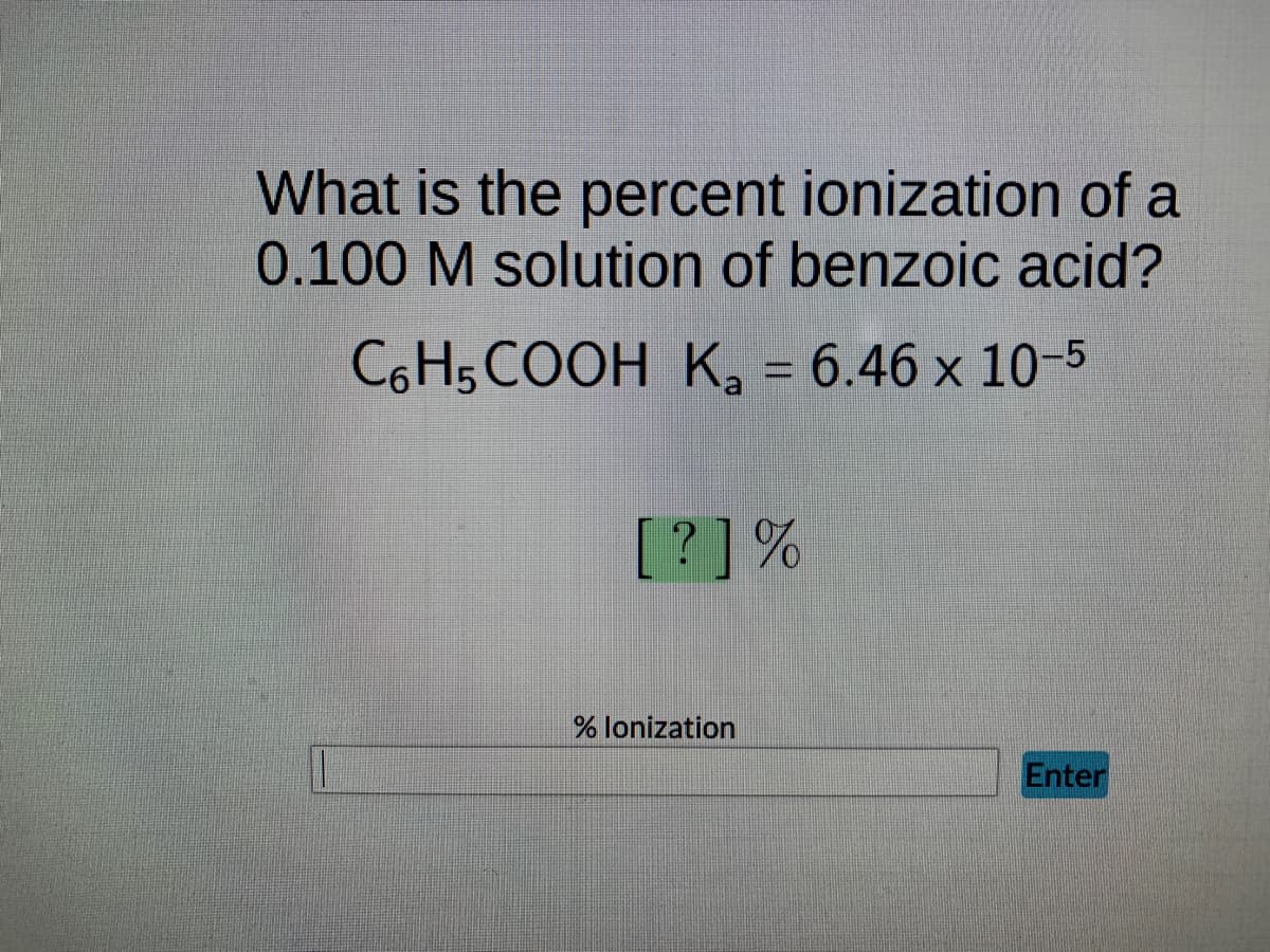 What is the percent ionization of a
0.100 M solution of benzoic acid?
C6H5COOH K₂ = 6.46 x 10-5
[?] %
% lonization
Enter