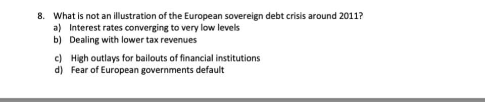 8. What is not an illustration of the European sovereign debt crisis around 2011?
a) Interest rates converging to very low levels
b) Dealing with lower tax revenues
c)
High outlays for bailouts of financial institutions
d) Fear of European governments default