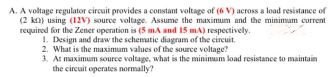 A. A voltage regulator circuit provides a constant voltage of (6 V) across a load resistance of
(2 k2) using (12v) source voltage. Assume the maximum and the minimum current
required for the Zener operation is (5 mA and 15 mA) respectively.
1. Design and draw the schematic diagram of the circuit.
2. What is the maximum values of the source voltage?
3. At maximum source voltage, what is the minimum load resistance to maintain
the circuit operates normally?
