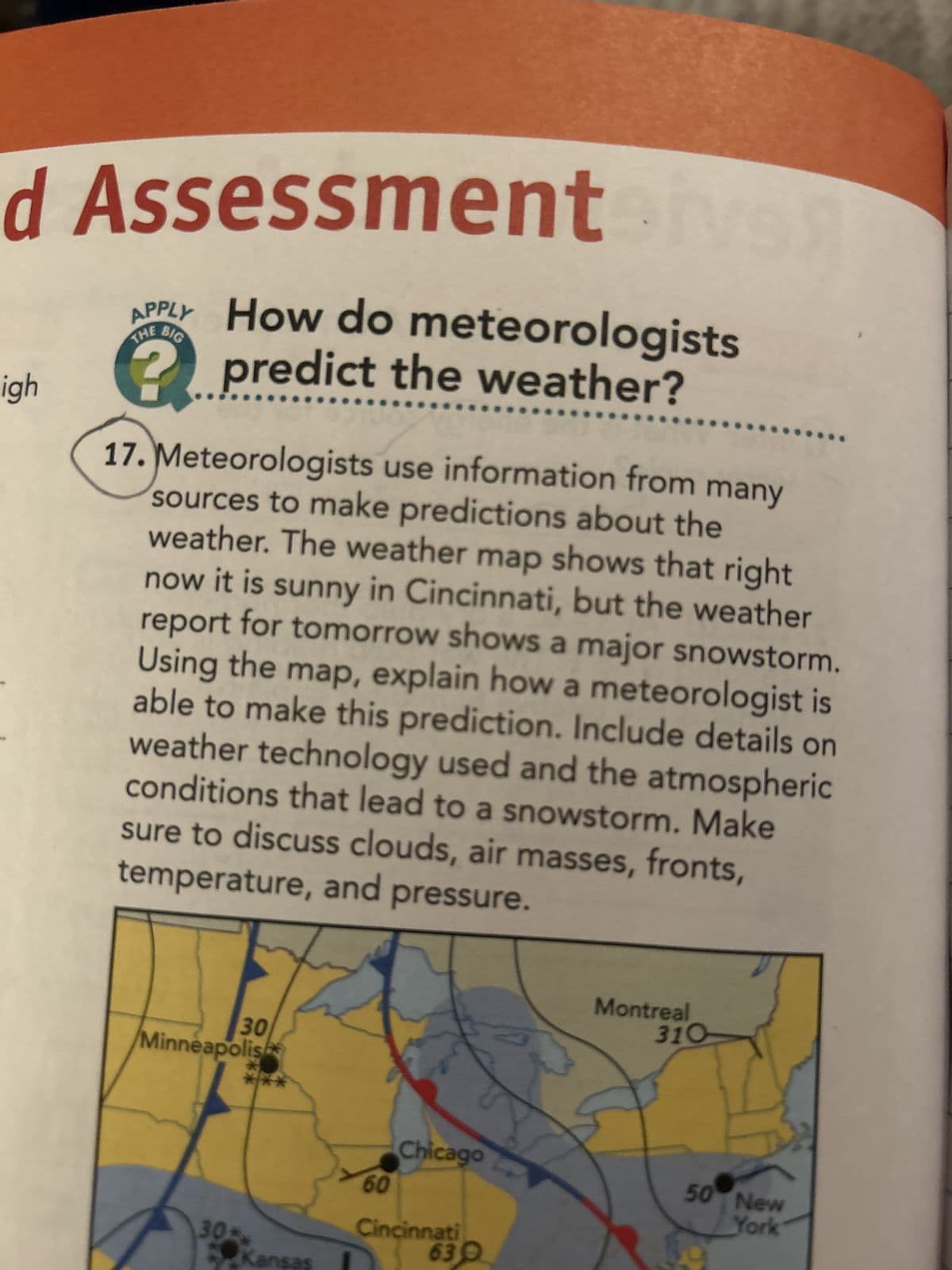 d Assessment ive
APPLY How do meteorologists
THE BIG
igh
?
predict the weather?
17. Meteorologists use information from many
sources to make predictions about the
weather. The weather map shows that right
now it is sunny in Cincinnati, but the weather
report for tomorrow shows a major snowstorm.
Using the map, explain how a meteorologist is
able to make this prediction. Include details on
weather technology used and the atmospheric
conditions that lead to a snowstorm. Make
sure to discuss clouds, air masses, fronts,
temperature, and pressure.
30
Minneapolis
30
s
Montreal
310
Chicago
50 New
60
Cincinnati
630
York