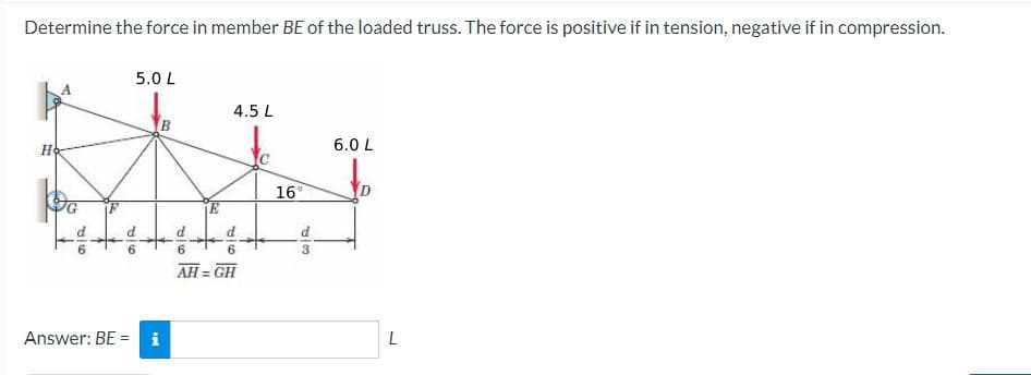 Determine the force in member BE of the loaded truss. The force is positive if in tension, negative if in compression.
997
5.0 L
H6
Answer: BE =
i
B
4.5 L
V6
AH = GH
16°
DIS
6.0 L
L
