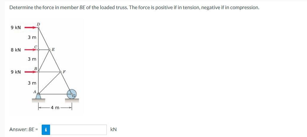 Determine the force in member BE of the loaded truss. The force is positive if in tension, negative if in compression.
9 KN
8 KN
9 KN
3 m
3 m
D
B
3 m
Answer: BE = i
E
4 m
F
KN
2