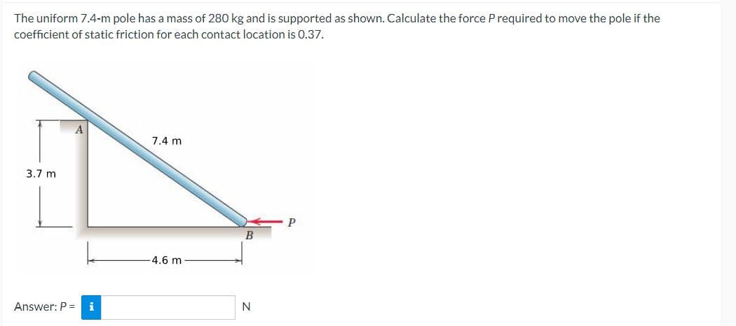 The uniform 7.4-m pole has a mass of 280 kg and is supported as shown. Calculate the force P required to move the pole if the
coefficient of static friction for each contact location is 0.37.
3.7 m
Answer: P = i
7.4 m
-4.6 m
B
N
P