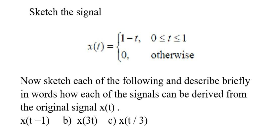 Sketch the signal
(1-1,
x(t) =
0,
1-t, Osts1
otherwise
Now sketch each of the following and describe briefly
in words how each of the signals can be derived from
the original signal x(t) .
x(t -1) b) x(3t) c) x(t / 3)
