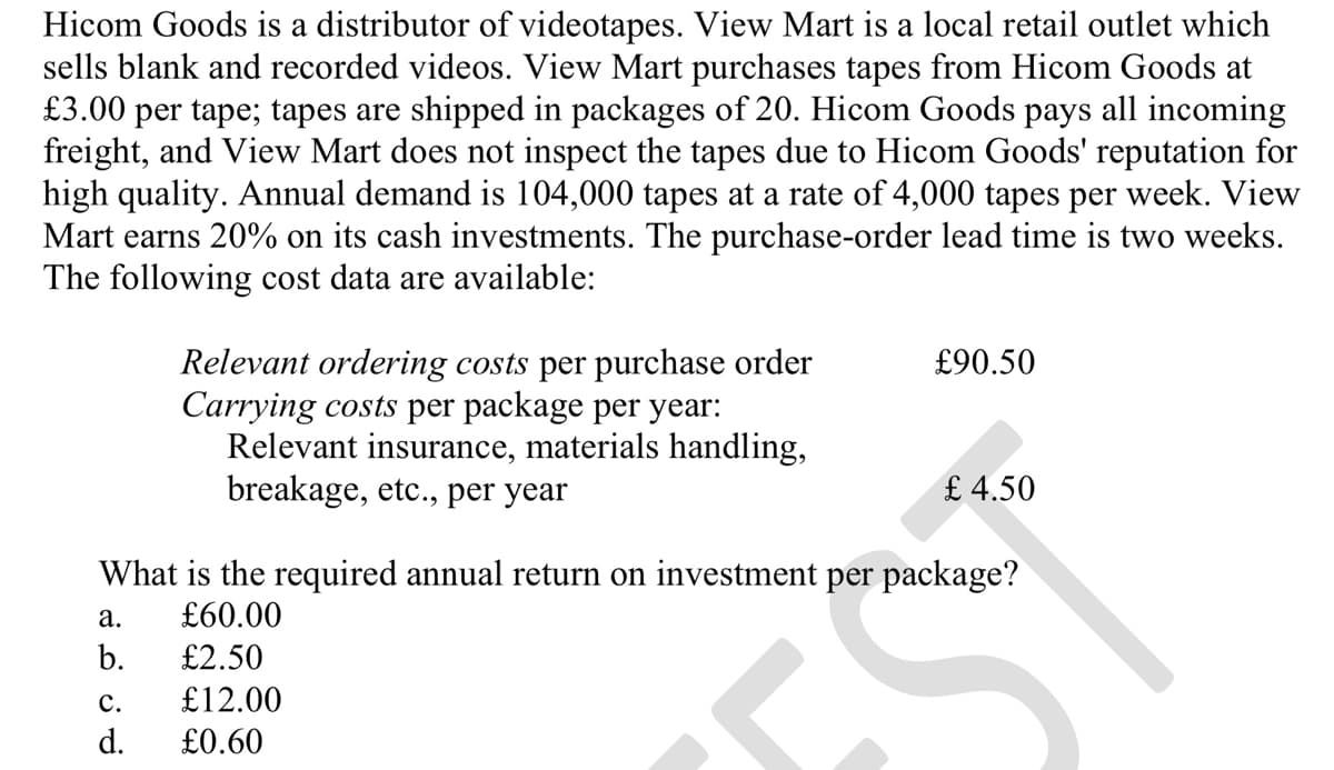 Hicom Goods is a distributor of videotapes. View Mart is a local retail outlet which
sells blank and recorded videos. View Mart purchases tapes from Hicom Goods at
£3.00 per tape; tapes are shipped in packages of 20. Hicom Goods pays all incoming
freight, and View Mart does not inspect the tapes due to Hicom Goods' reputation for
high quality. Annual demand is 104,000 tapes at a rate of 4,000 tapes per week. View
Mart earns 20% on its cash investments. The purchase-order lead time is two weeks.
The following cost data are available:
Relevant ordering costs per purchase order
Carrying costs per package per year:
Relevant insurance, materials handling,
breakage, etc., per year
£90.50
£4.50
What is the required annual return on investment per package?
a.
£60.00
b.
£2.50
C.
£12.00
d. £0.60