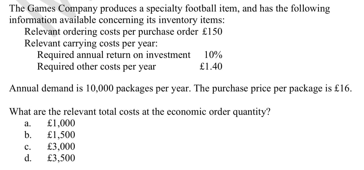 The Games Company produces a specialty football item, and has the following
information available concerning its inventory items:
Relevant ordering costs per purchase order £150
Relevant carrying costs per year:
Required annual return on investment 10%
Required other costs per year
£1.40
Annual demand is 10,000 packages per year. The purchase price per package is £16.
What are the relevant total costs at the economic order quantity?
a.
£1,000
b. £1,500
C.
£3,000
d. £3,500