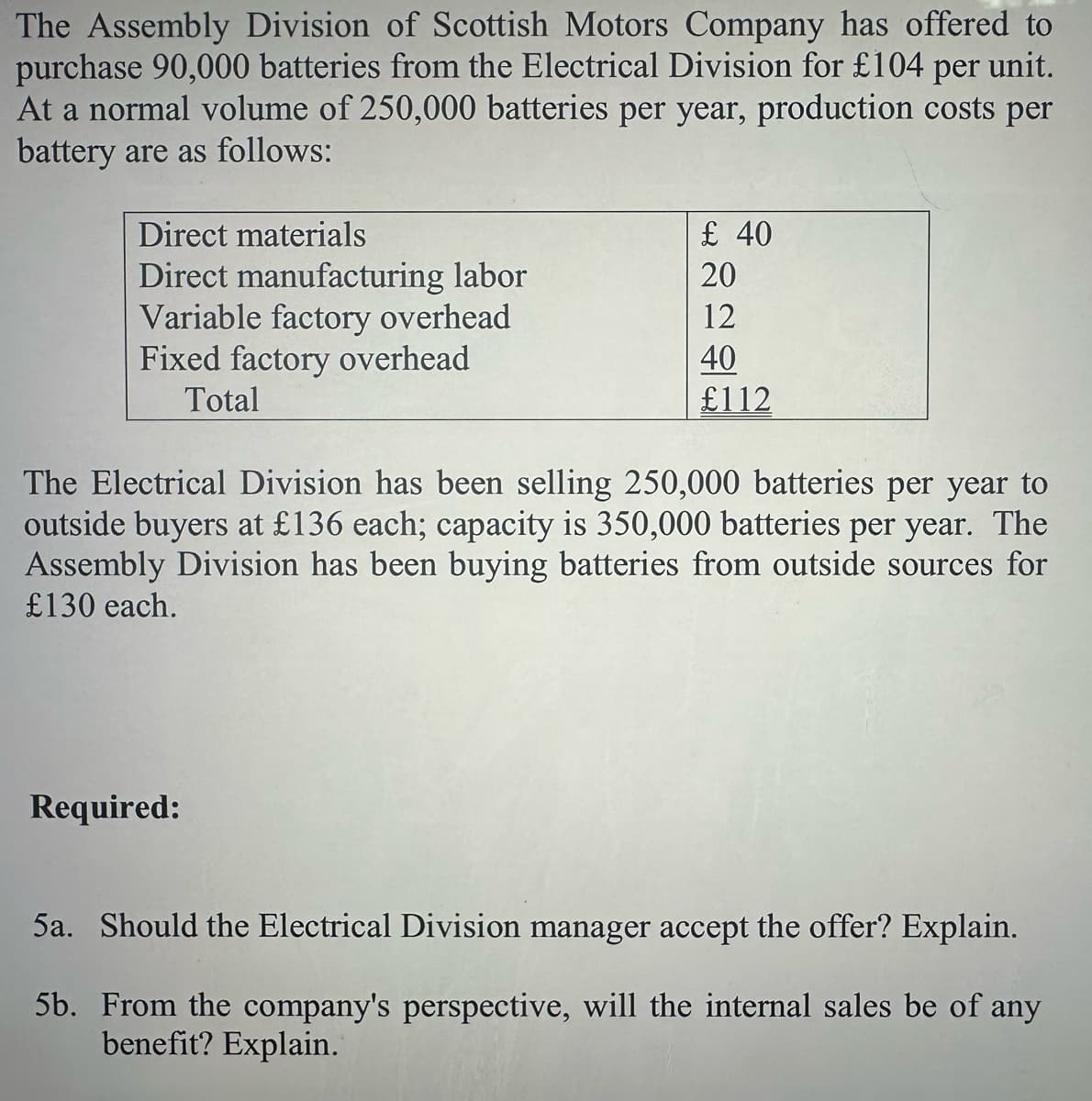 The Assembly Division of Scottish Motors Company has offered to
purchase 90,000 batteries from the Electrical Division for £104 per unit.
At a normal volume of 250,000 batteries per year, production costs per
battery are as follows:
Direct materials
Direct manufacturing labor
Variable factory overhead
Fixed factory overhead
Total
£ 40
20
12
40
£112
The Electrical Division has been selling 250,000 batteries per year to
outside buyers at £136 each; capacity is 350,000 batteries per year. The
Assembly Division has been buying batteries from outside sources for
£130 each.
Required:
5a. Should the Electrical Division manager accept the offer? Explain.
5b. From the company's perspective, will the internal sales be of any
benefit? Explain.