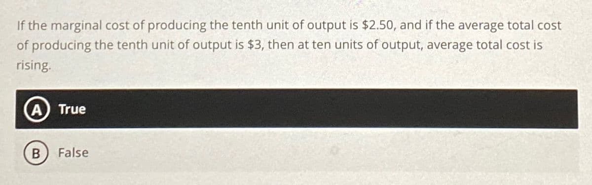 If the marginal cost of producing the tenth unit of output is $2.50, and if the average total cost
of producing the tenth unit of output is $3, then at ten units of output, average total cost is
rising.
A True
B False