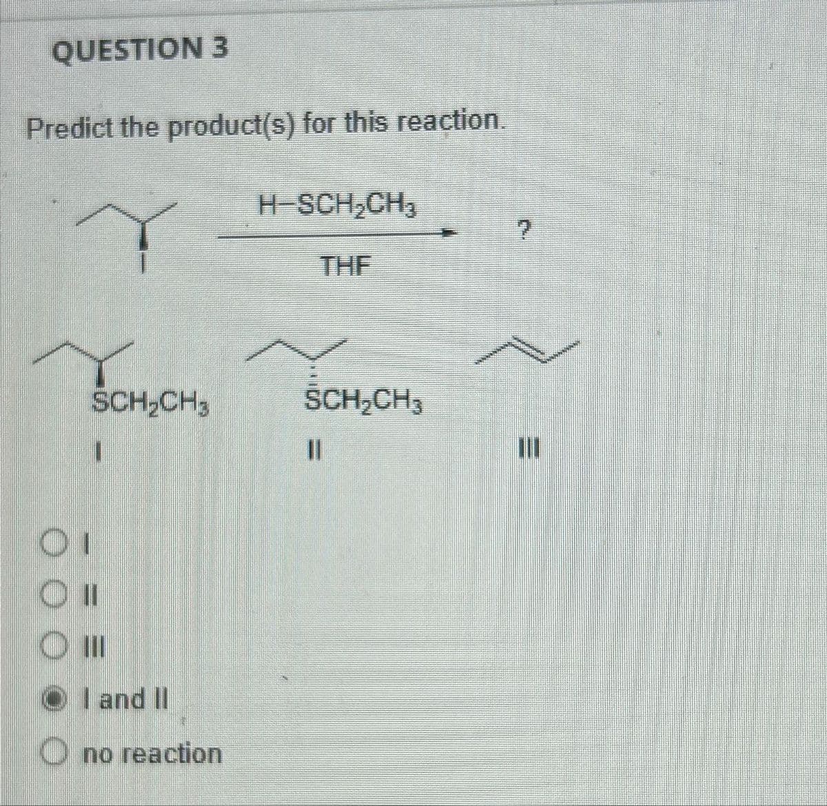 QUESTION 3
Predict the product(s) for this reaction.
H-SCH₂CH₂
SCH₂CH,
I
OI
O III
OI and II
O no reaction
THE
ŚCH₂CH3
ון