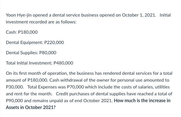Yoon Hye-jin opened a dental service business opened on October 1, 2021. Initial
investment recorded are as follows:
Cash: P180,000
Dental Equipment: P220,000
Dental Supplies: P80,000
Total Initial Investment: P480,000
On its first month of operation, the business has rendered dental services for a total
amount of P180,000. Cash withdrawal of the owner for personal use amounted to
P30,000. Total Expenses was P70,000 which include the costs of salaries, utilities
and rent for the month. Credit purchases of dental supplies have reached a total of
P90,000 and remains unpaid as of end October 2021. How much is the increase in
Assets in October 2021?
