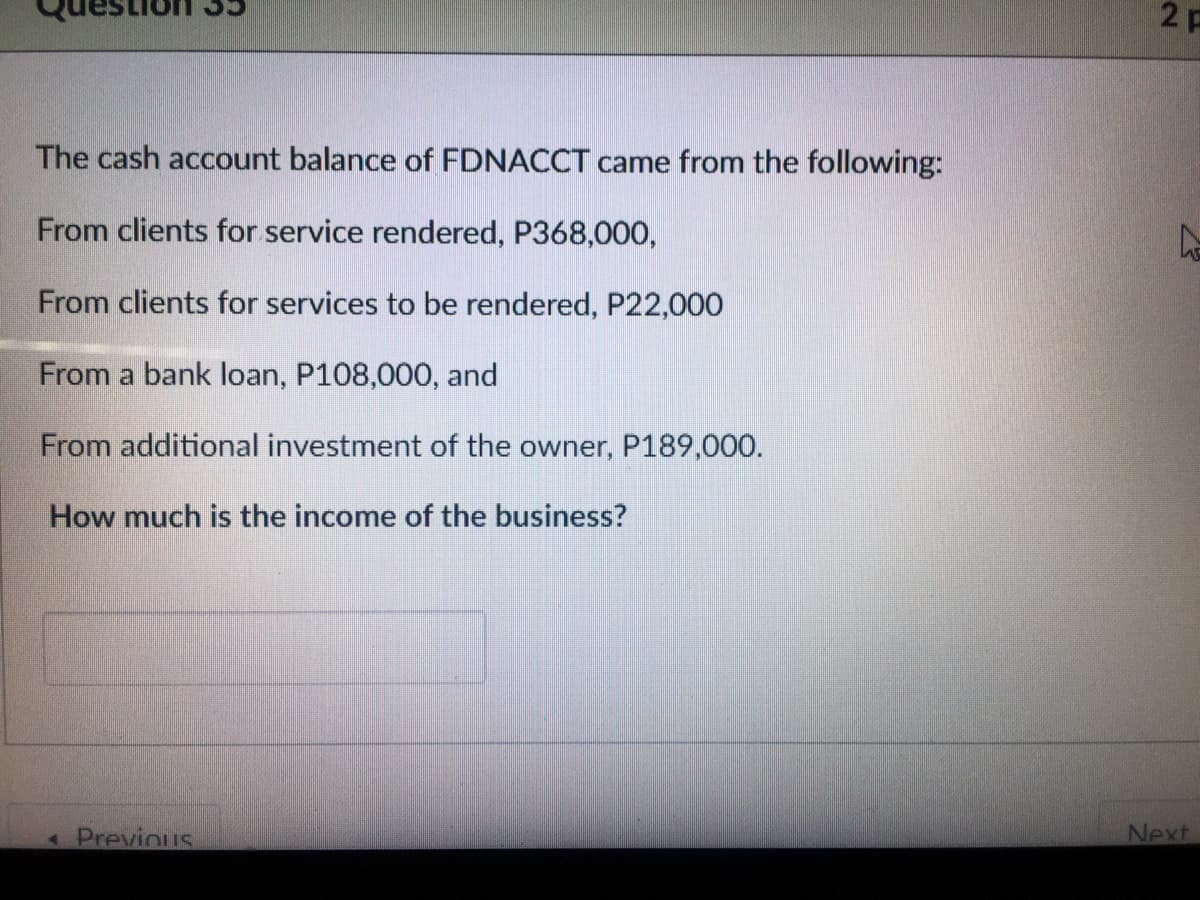 2 P
The cash account balance of FDNACCT came from the following:
From clients for service rendered, P368,000,
From clients for services to be rendered, P22,000
From a bank loan, P108,000, and
From additional investment of the owner, P189,000.
How much is the income of the business?
Next
Previous
