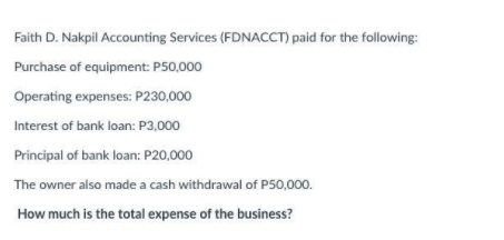 Faith D. Nakpil Accounting Services (FDNACCCT) paid for the following:
Purchase of equipment: P50,000
Operating expenses: P230,000
Interest of bank loan: P3,000
Principal of bank loan: P20,000
The owner also made a cash withdrawal of P50,000.
How much is the total expense of the business?
