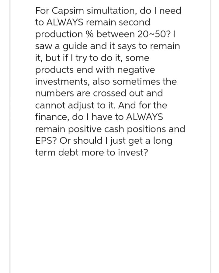 For Capsim simultation, do I need
to ALWAYS remain second
production % between 20~50? |
saw a guide and it says to remain
it, but if I try to do it, some
products end with negative
investments, also sometimes the
numbers are crossed out and
cannot adjust to it. And for the
finance, do I have to ALWAYS
remain positive cash positions and
EPS? Or should I just get a long
term debt more to invest?