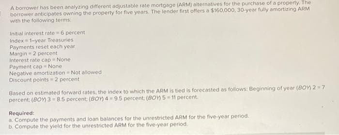 A borrower has been analyzing different adjustable rate mortgage (ARM) alternatives for the purchase of a property. The
borrower anticipates owning the property for five years. The lender first offers a $160,000, 30-year fully amortizing ARM
with the following terms:
Initial interest rate = 6 percent
Index=1-year Treasuries
Payments reset each year
Margin=2 percent
Interest rate cap = None.
Payment cap = None
Negative amortization - Not allowed
Discount points=2 percent
Based on estimated forward rates, the index to which the ARM is tied is forecasted as follows: Beginning of year (BOY)2=7
percent: (BOY) 3 8.5 percent; (BOY) 4 = 9.5 percent; (BOY) 5-11 percent.
Required:
a. Compute the payments and loan balances for the unrestricted ARM for the five-year period.
b. Compute the yield for the unrestricted ARM for the five-year period..