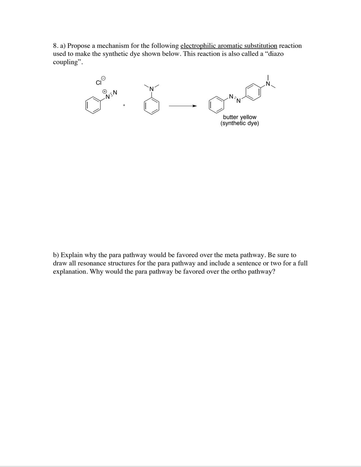 8. a) Propose a mechanism for the following electrophilic aromatic substitution reaction
used to make the synthetic dye shown below. This reaction is also called a "diazo
coupling".
butter yellow
(synthetic dye)
b) Explain why the para pathway would be favored over the meta pathway. Be sure to
draw all resonance structures for the para pathway and include a sentence or two for a full
explanation. Why would the para pathway be favored over the ortho pathway?
