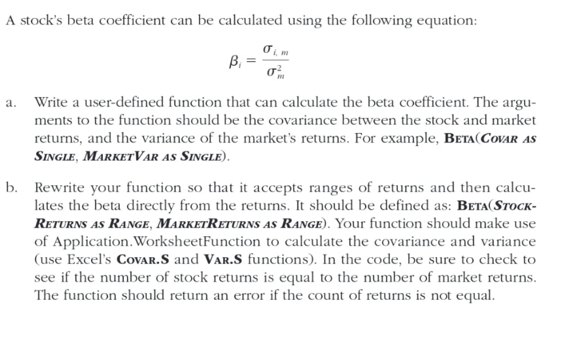 A stock's beta coefficient can be calculated using the following equation:
B₁
=
Oi, m
σε
m
a. Write a user-defined function that can calculate the beta coefficient. The argu-
ments to the function should be the covariance between the stock and market
returns, and the variance of the market's returns. For example, BETA (COVAR AS
SINGLE, MARKET VAR AS SINGLE).
b. Rewrite your function so that it accepts ranges of returns and then calcu-
lates the beta directly from the returns. It should be defined as: BETA(STOCK-
RETURNS AS RANGE, MARKETRETURNS AS RANGE). Your function should make use
of Application. WorksheetFunction to calculate the covariance and variance
(use Excel's COVAR.S and VAR.S functions). In the code, be sure to check to
see if the number of stock returns is equal to the number of market returns.
The function should return an error if the count of returns is not equal.