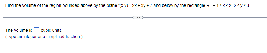Find the volume of the region bounded above by the plane f(x,y) = 2x + 3y +7 and below by the rectangle R: -4≤x≤2, 2≤y≤3.
The volume is cubic units.
(Type an integer or a simplified fraction.)
