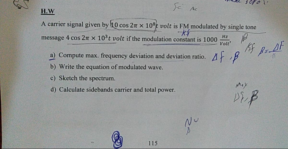 Sc Ac
Н.W
A carrier signal given by 10 cos 27n x 10°t volt is FM modulated by single tone
message 4 cos 2n x 103t volt if the modulation constant is 1000
Volt'
Hz
a) Compute max. frequency deviation and deviation ratio.
Af B
b) Write the equation of modulated wave.
c) Sketch the spectrum.
Mey
d) Calculate sidebands carrier and total power.
Nu
115
of
