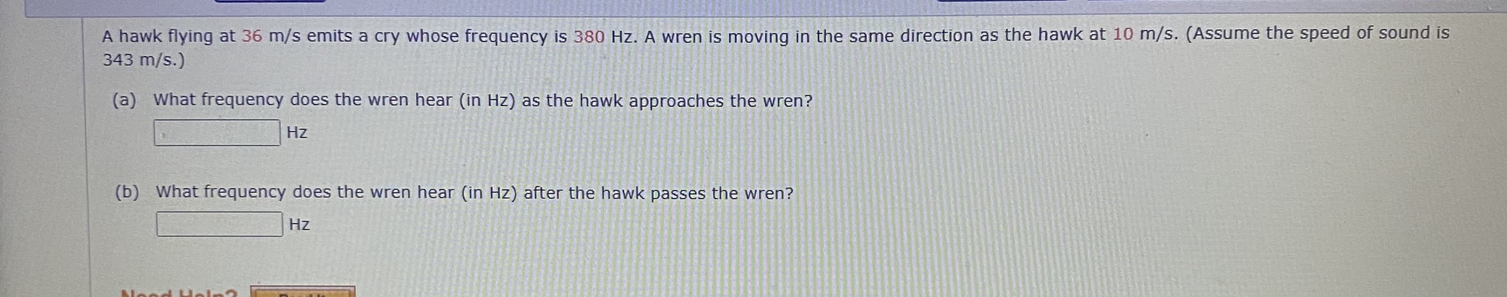 A hawk flying at 36 m/s emits a cry whose frequency is 380 Hz. A wren is moving in the same direction as the hawk at 10 m/s. (Assume the speed of sound is
343 m/s.)
(a) What frequency does the wren hear (in Hz) as the hawk approaches the wren?
Hz
(b) What frequency does the wren hear (in Hz) after the hawk passes the wren?
Hz
