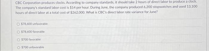 CBC Corporation produces clocks. According to company standards, it should take 2 hours of direct labor to produce a clock.
The company's standard labor cost is $14 per hour. During June, the company produced 6,200 stopwatches and used 13,100
hours of direct labor at a total cost of $262,000. What is CBC's direct labor rate variance for June?
O $78,600 unfavorable
$78,600 favorable
O $700 favorable
O $700 unfavorable