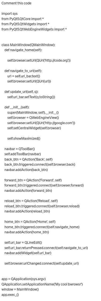 Comment this code
import sys
from PyQt5.QtCore import *
from PyQt5.QtWidgets import *
from PyQt5.QtWebEngineWidgets import *
class MainWindow(QMainWindow):
def navigate_home(self):
self.browser.setUrl(QUrl('http://code.org'))
def navigate_to_url(self):
url= self.url_bar.text()
self.browser.setUrl(QUrl(url))
def update_url(self, q):
self.url_bar.setText(q.toString())
def __init__(self):
super(MainWindow, self).__init__()
self.browser = QWebEngineView()
self.browser.setUrl(QUrl('http://google.com'))
self.setCentralWidget(self.browser)
self.showMaximized()
navbar = QToolBar()
self.addToolBar(navbar)
back_btn = QAction('Back', self)
back_btn.triggered.connect(self.browser.back)
navbar.addAction(back_btn)
forward_btn = QAction ('Forward', self)
forward_btn.triggered.connect(self.browser.forward)
navbar.addAction(forward_btn)
reload_btn = QAction('Reload', self)
reload_btn.triggered.connect(self.browser.reload)
navbar.addAction(reload_btn)
home_btn = QAction('Home', self)
home_btn.triggered.connect(self.navigate_home)
navbar.addAction(home_btn)
self.url_bar = QLineEdit()
self.url_bar.returnPressed.connect(self.navigate_to_url)
navbar.addWidget(self.url_bar)
self.browser.urlChanged.connect(self.update_url)
app = QApplication(sys.argv)
QApplication.setApplicationName('My cool bwrowsr')
window MainWindow()
app.exec()