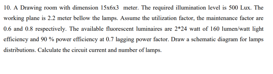 10. A Drawing room with dimension 15x6x3 meter. The required illumination level is 500 Lux. The
working plane is 2.2 meter bellow the lamps. Assume the utilization factor, the maintenance factor are
0.6 and 0.8 respectively. The available fluorescent luminaires are 2*24 watt of 160 lumen/watt light
efficiency and 90 % power efficiency at 0.7 lagging power factor. Draw a schematic diagram for lamps
distributions. Calculate the circuit current and number of lamps.

