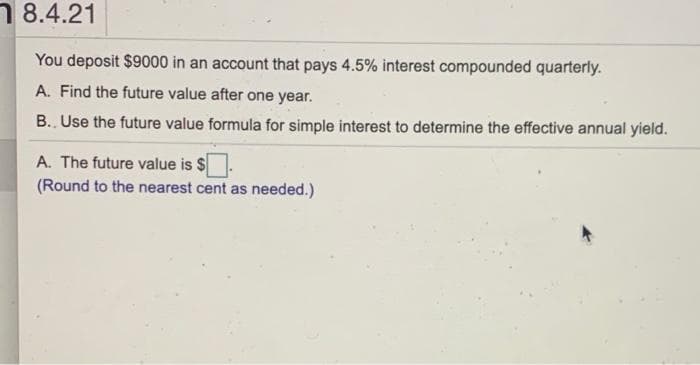 8.4.21
You deposit $9000 in an account that pays 4.5% interest compounded quarterly.
A. Find the future value after one year.
B.. Use the future value formula for simple interest to determine the effective annual yield.
A. The future value is $
(Round to the nearest cent as needed.)