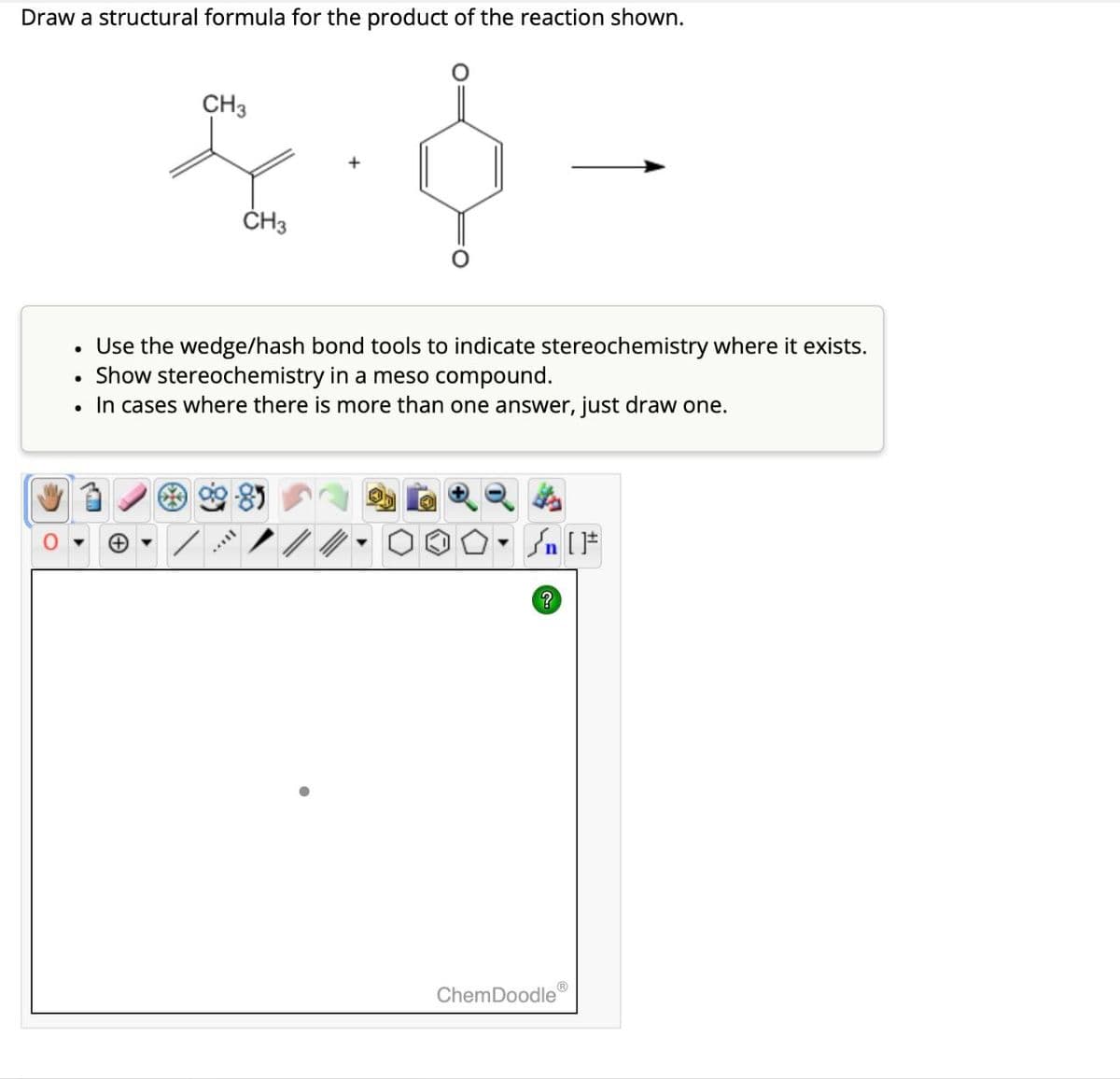 Draw a structural formula for the product of the reaction shown.
CH3
CH3
Use the wedge/hash bond tools to indicate stereochemistry where it exists.
Show stereochemistry in a meso compound.
In cases where there is more than one answer, just draw one.
百
n [
?
ChemDoodle