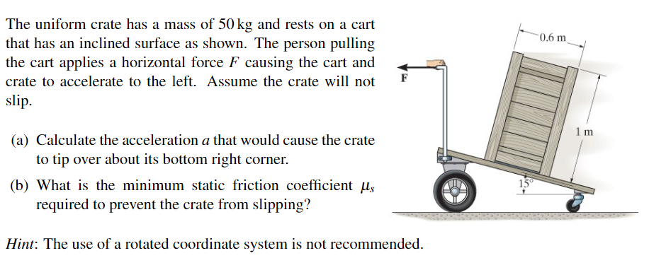 The uniform crate has a mass of 50 kg and rests on a cart
that has an inclined surface as shown. The person pulling
the cart applies a horizontal force F causing the cart and
crate to accelerate to the left. Assume the crate will not
slip.
F
(a) Calculate the acceleration a that would cause the crate
to tip over about its bottom right corner.
(b) What is the minimum static friction coefficient us
required to prevent the crate from slipping?
Hint: The use of a rotated coordinate system is not recommended.
15°
0.6 m
1 m
