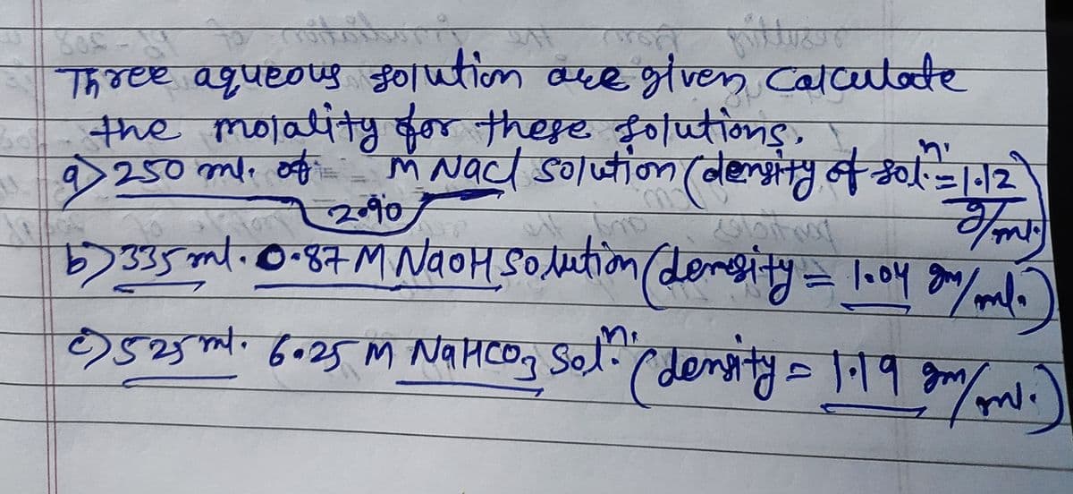 800
sh
Three aqueous solution are given Calculate
the molality for these solutions.
250 ml. of M Nact solution (density of sot.
bol
9
=
2.90
AST
G
Fo
m
b) 335 ml. 0.87 M NaOH Solution (devesity = 1004 gr/ml.
€) 525 ml. 6.25 M NaHCo₂ Sol." ( density = 1.19 gm/
Nансоз
ml.